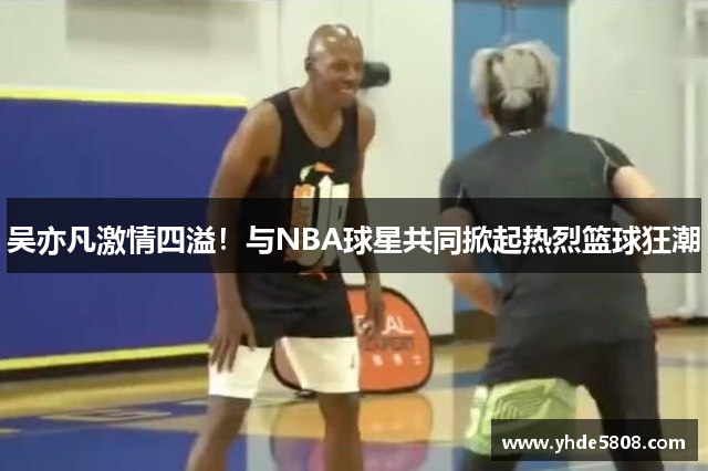 吴亦凡激情四溢！与NBA球星共同掀起热烈篮球狂潮